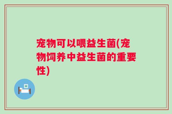 宠物可以喂益生菌(宠物饲养中益生菌的重要性) 宠物可以喂益生菌(宠物饲养中益生菌的重要性)