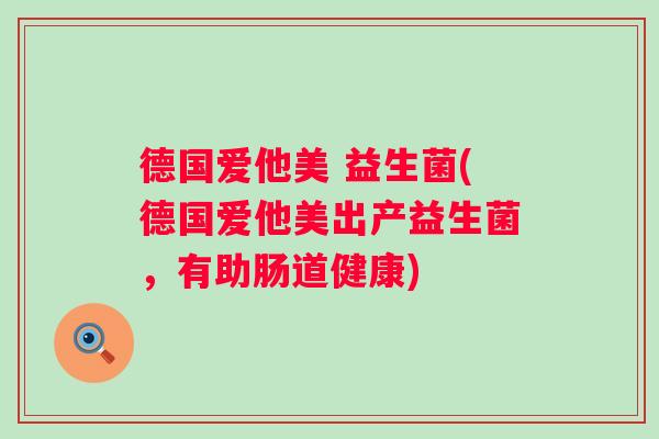 德国爱他美 益生菌(德国爱他美出产益生菌,有助肠道健康) 德国爱他美 益生菌(德国爱他美出产益生菌,有助肠道健康)