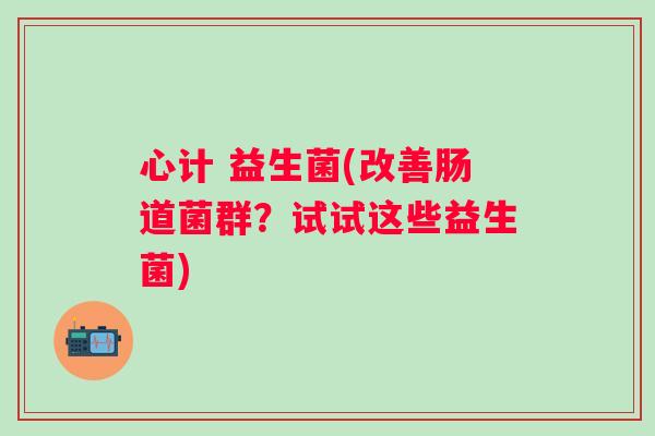 心计 益生菌(改善肠道菌群？试试这些益生菌)