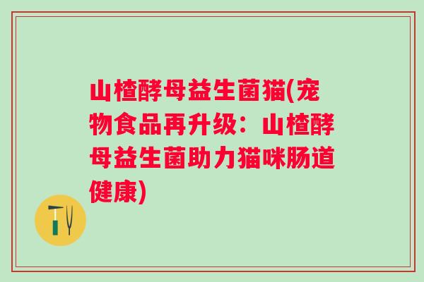 山楂酵母益生菌猫(宠物食品再升级：山楂酵母益生菌助力猫咪肠道健康)