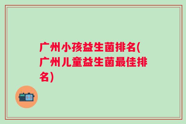 广州小孩益生菌排名(广州儿童益生菌最佳排名)