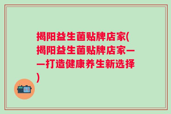 揭阳益生菌贴牌店家(揭阳益生菌贴牌店家——打造健康养生新选择)