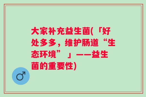 大家补充益生菌(「好处多多，维护肠道“生态环境” 」——益生菌的重要性)
