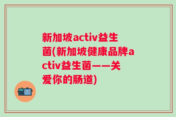 新加坡activ益生菌(新加坡健康品牌activ益生菌——关爱你的肠道)