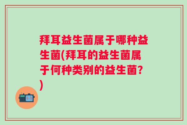 拜耳益生菌属于哪种益生菌(拜耳的益生菌属于何种类别的益生菌?) 拜耳益生菌属于哪种益生菌(拜耳的益生菌属于何种类别的益生菌?)