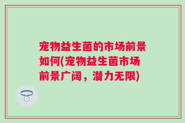 宠物益生菌的市场前景如何(宠物益生菌市场前景广阔,潜力无限) 宠物益生菌的市场前景如何(宠物益生菌市场前景广阔,潜力无限)