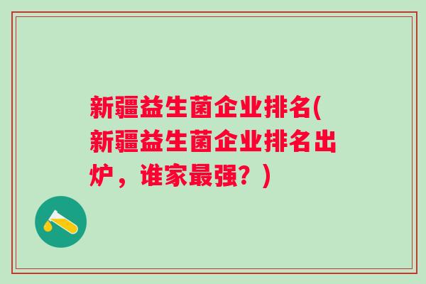 新疆益生菌企业排名(新疆益生菌企业排名出炉,谁家强?) 新疆益生菌企业排名(新疆益生菌企业排名出炉,谁家强?)