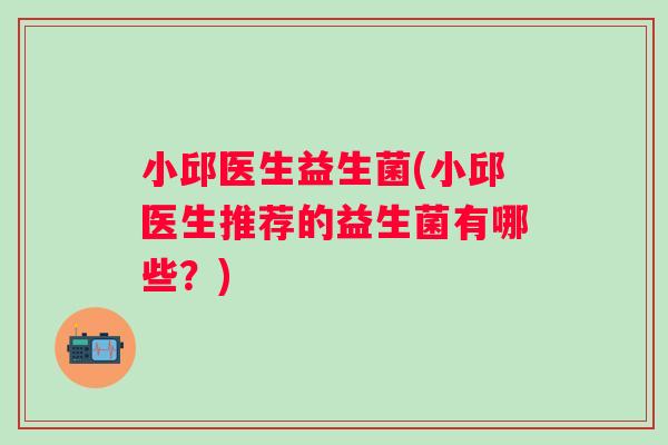 小邱医生益生菌(小邱医生推荐的益生菌有哪些？)