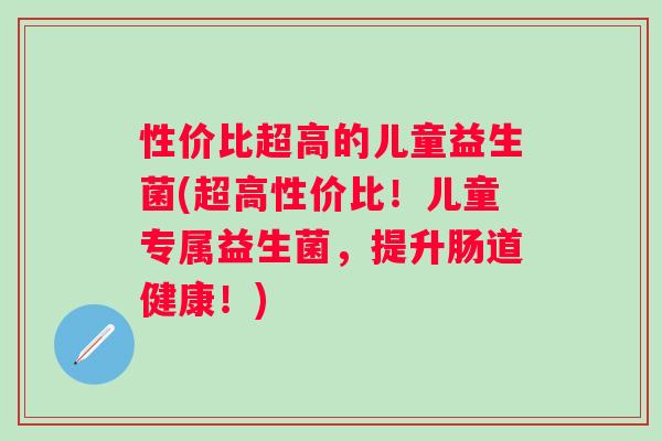 性价比超高的儿童益生菌(超高性价比！儿童专属益生菌，提升肠道健康！)