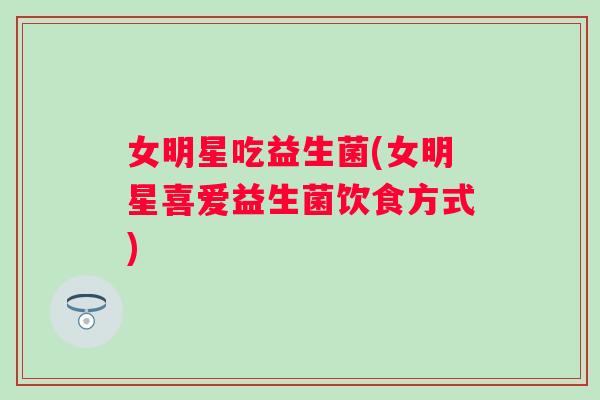 女明星吃益生菌(女明星喜爱益生菌饮食方式) 女明星吃益生菌(女明星喜爱益生菌饮食方式)