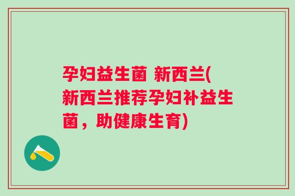 孕妇益生菌 新西兰(新西兰推荐孕妇补益生菌,助健康生育) 孕妇益生菌 新西兰(新西兰推荐孕妇补益生菌,助健康生育)