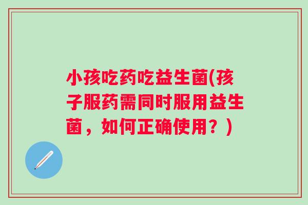 小孩吃药吃益生菌(孩子服药需同时服用益生菌,如何正确使用?) 小孩吃药吃益生菌(孩子服药需同时服用益生菌,如何正确使用?)