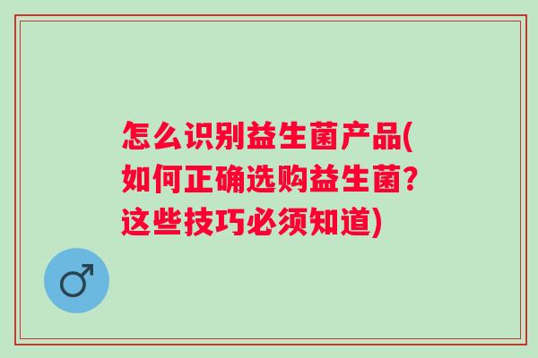 怎么识别益生菌产品(如何正确选购益生菌？这些技巧必须知道)