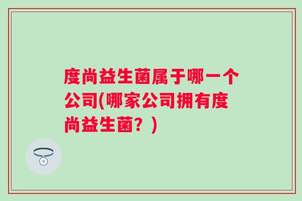 度尚益生菌属于哪一个公司(哪家公司拥有度尚益生菌？)