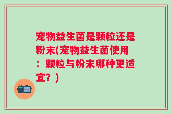 宠物益生菌是颗粒还是粉末(宠物益生菌使用：颗粒与粉末哪种更适宜？)