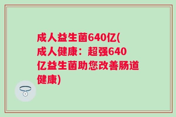 成人益生菌640亿(成人健康：超强640亿益生菌助您改善肠道健康)