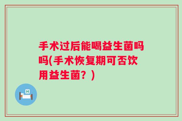 手术过后能喝益生菌吗吗(手术恢复期可否饮用益生菌?) 手术过后能喝益生菌吗吗(手术恢复期可否饮用益生菌?)