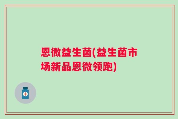 恩微益生菌(益生菌市场新品恩微领跑) 恩微益生菌(益生菌市场新品恩微领跑)