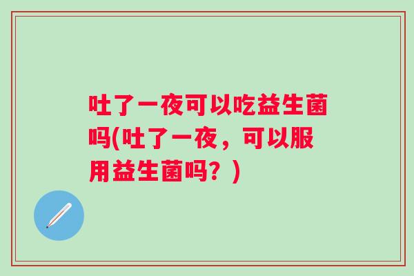 吐了一夜可以吃益生菌吗(吐了一夜,可以服用益生菌吗?) 吐了一夜可以吃益生菌吗(吐了一夜,可以服用益生菌吗?)