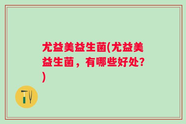 尤益美益生菌(尤益美益生菌,有哪些好处?) 尤益美益生菌(尤益美益生菌,有哪些好处?)