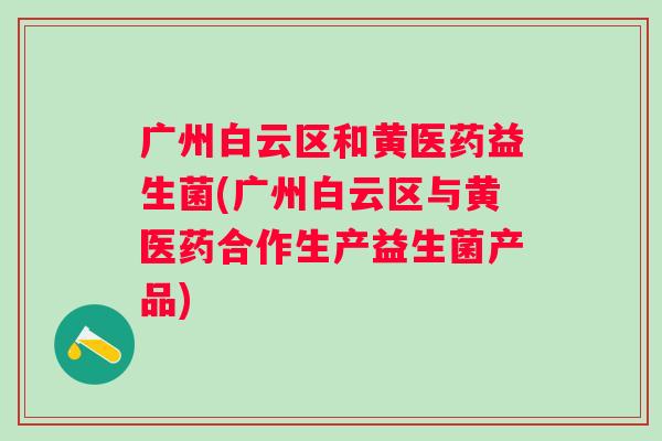 广州白云区和黄医药益生菌(广州白云区与黄医药合作生产益生菌产品)