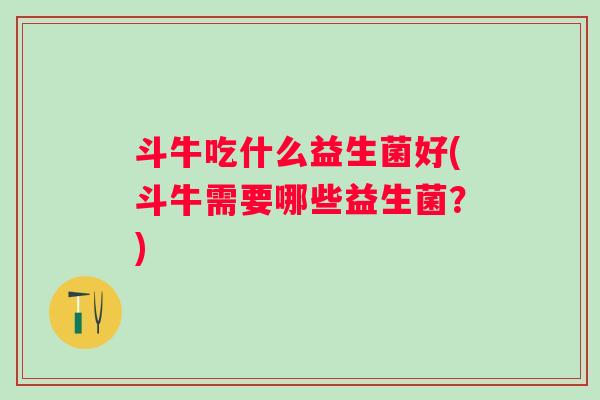 斗牛吃什么益生菌好(斗牛需要哪些益生菌？)