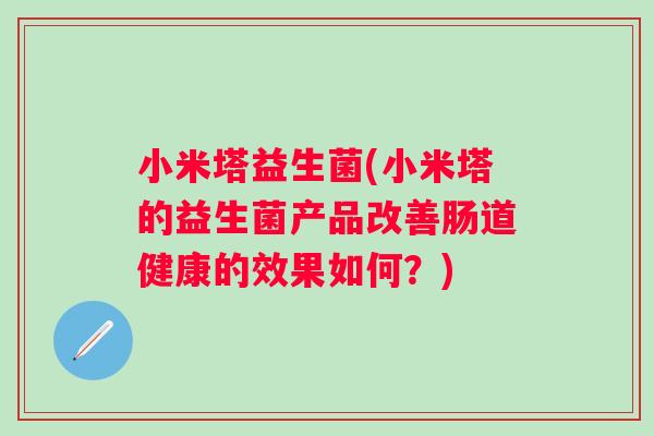 小米塔益生菌(小米塔的益生菌产品改善肠道健康的效果如何?) 小米塔益生菌(小米塔的益生菌产品改善肠道健康的效果如何?)