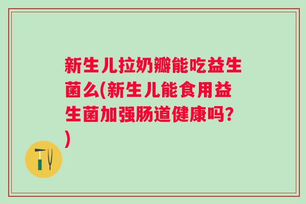 新生儿拉奶瓣能吃益生菌么(新生儿能食用益生菌加强肠道健康吗？)