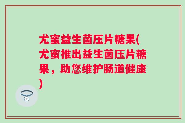 尤蜜益生菌压片糖果(尤蜜推出益生菌压片糖果,助您维护肠道健康) 尤蜜益生菌压片糖果(尤蜜推出益生菌压片糖果,助您维护肠道健康)