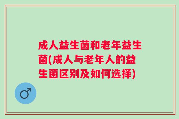 成人益生菌和老年益生菌(成人与老年人的益生菌区别及如何选择)