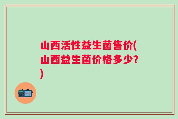山西活性益生菌售价(山西益生菌价格多少？)