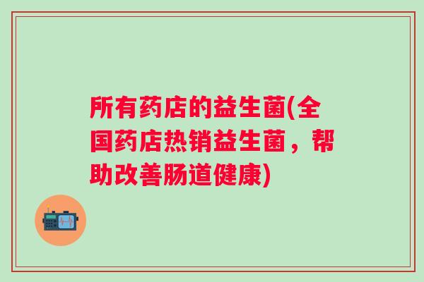 所有药店的益生菌(全国药店热销益生菌,帮助改善肠道健康) 所有药店的益生菌(全国药店热销益生菌,帮助改善肠道健康)