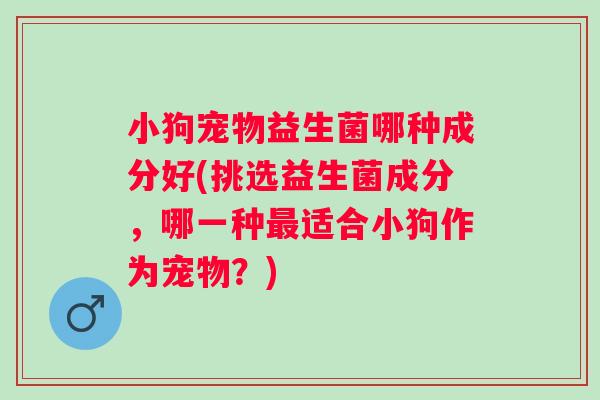 小狗宠物益生菌哪种成分好(挑选益生菌成分,哪一种适合小狗作为宠物?) 小狗宠物益生菌哪种成分好(挑选益生菌成分,哪一种适合小狗作为宠物?)