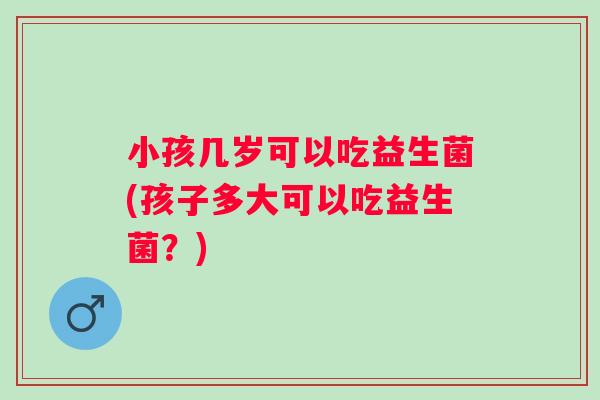 小孩几岁可以吃益生菌(孩子多大可以吃益生菌？)