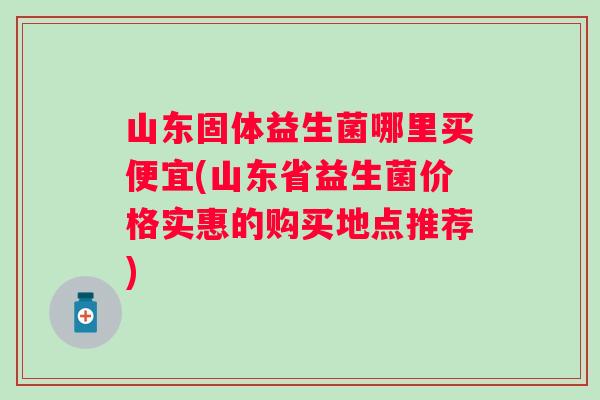 山东固体益生菌哪里买便宜(山东省益生菌价格实惠的购买地点推荐) 山东固体益生菌哪里买便宜(山东省益生菌价格实惠的购买地点推荐)