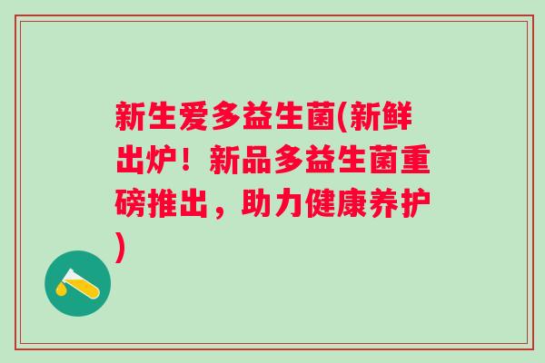 新生爱多益生菌(新鲜出炉!新品多益生菌重磅推出,助力健康养护) 新生爱多益生菌(新鲜出炉!新品多益生菌重磅推出,助力健康养护)