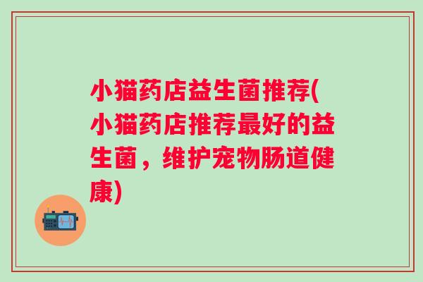 小猫药店益生菌推荐(小猫药店推荐好的益生菌,维护宠物肠道健康) 小猫药店益生菌推荐(小猫药店推荐好的益生菌,维护宠物肠道健康)