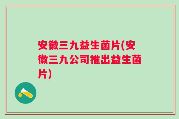 安徽三九益生菌片(安徽三九公司推出益生菌片)