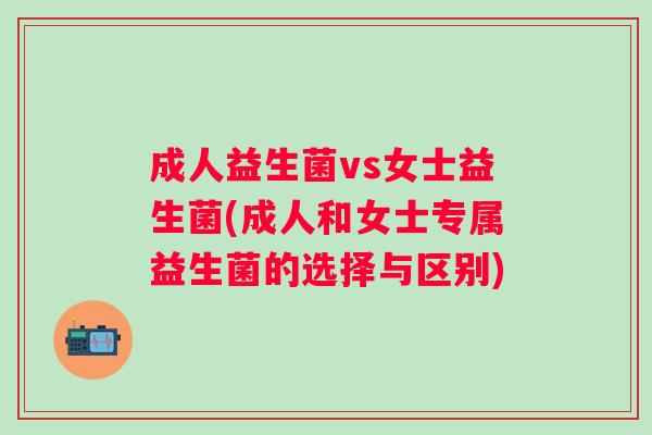 成人益生菌vs女士益生菌(成人和女士专属益生菌的选择与区别) 成人益生菌vs女士益生菌(成人和女士专属益生菌的选择与区别)