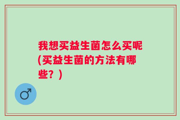 我想买益生菌怎么买呢(买益生菌的方法有哪些?) 我想买益生菌怎么买呢(买益生菌的方法有哪些?)