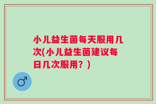 小儿益生菌每天服用几次(小儿益生菌建议每日几次服用？)