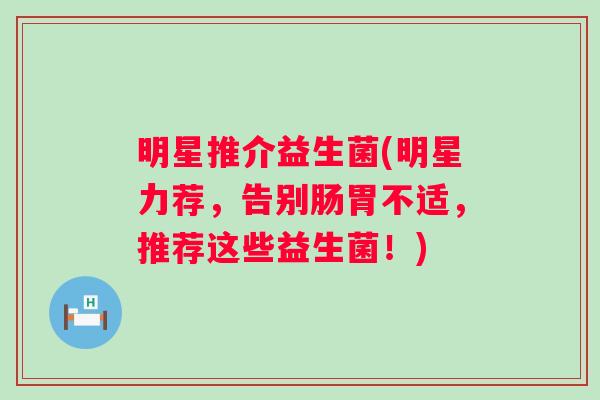 明星推介益生菌(明星力荐，告别肠胃不适，推荐这些益生菌！)