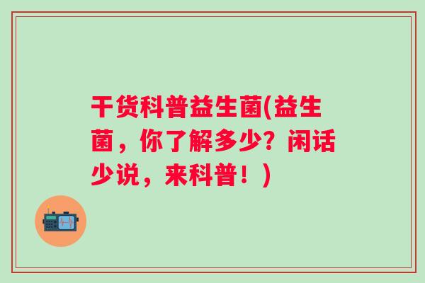 干货科普益生菌(益生菌,你了解多少?闲话少说,来科普!) 干货科普益生菌(益生菌,你了解多少?闲话少说,来科普!)