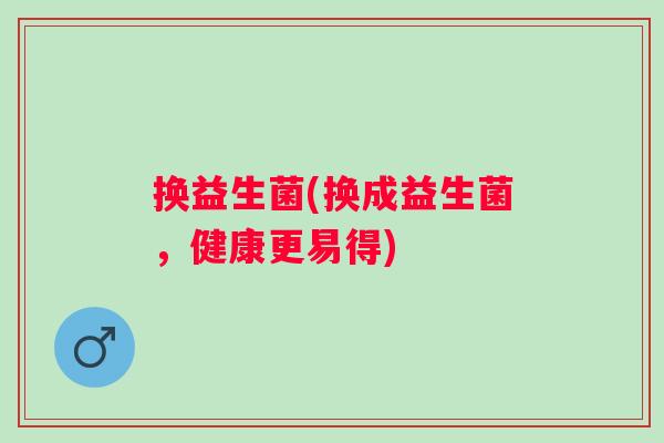 换益生菌(换成益生菌，健康更易得)