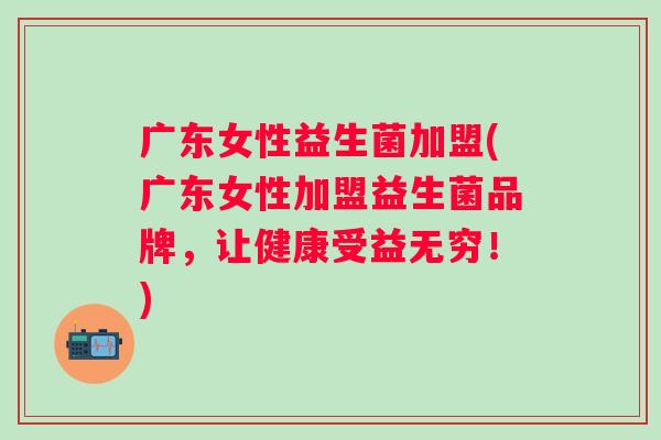 广东女性益生菌加盟(广东女性加盟益生菌品牌，让健康受益无穷！)