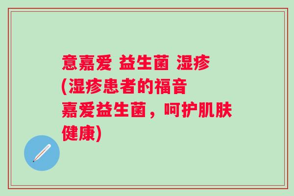 意嘉爱 益生菌 (患者的福音 嘉爱益生菌,呵护健康) 意嘉爱 益生菌 (患者的福音 嘉爱益生菌,呵护健康)