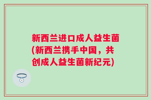 新西兰进口成人益生菌(新西兰携手中国,共创成人益生菌新纪元) 新西兰进口成人益生菌(新西兰携手中国,共创成人益生菌新纪元)