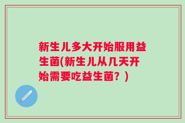新生儿多大开始服用益生菌(新生儿从几天开始需要吃益生菌?) 新生儿多大开始服用益生菌(新生儿从几天开始需要吃益生菌?)