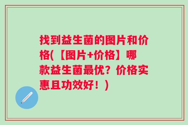 找到益生菌的图片和价格(【图片+价格】哪款益生菌优?价格实惠且功效好!) 找到益生菌的图片和价格(【图片+价格】哪款益生菌优?价格实惠且功效好!)