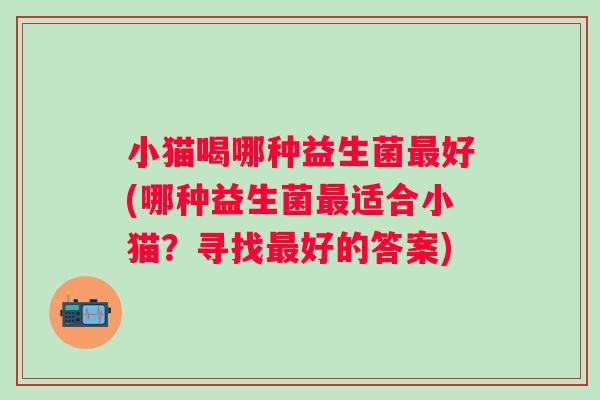 小猫喝哪种益生菌好(哪种益生菌适合小猫？寻找好的答案)